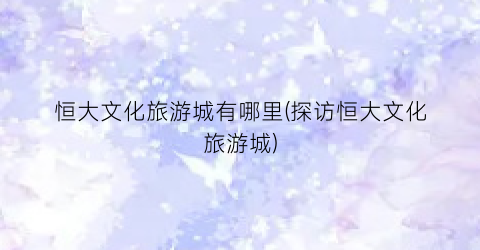恒大文化旅游城有哪里(探访恒大文化旅游城)