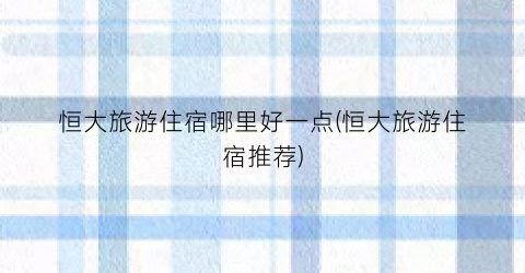 恒大旅游住宿哪里好一点(恒大旅游住宿推荐)