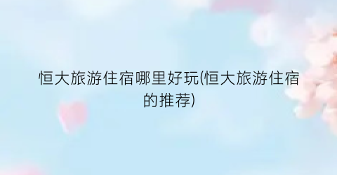 恒大旅游住宿哪里好玩(恒大旅游住宿的推荐)