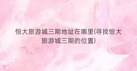 恒大旅游城三期地址在哪里(寻找恒大旅游城三期的位置)