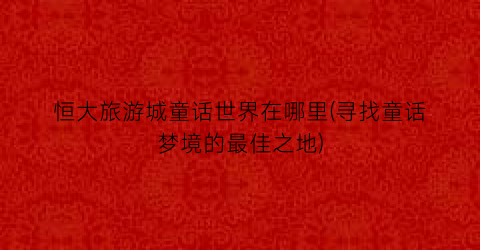 恒大旅游城童话世界在哪里(寻找童话梦境的最佳之地)