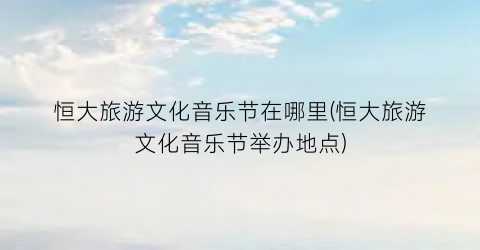 恒大旅游文化音乐节在哪里(恒大旅游文化音乐节举办地点)