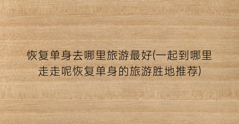恢复单身去哪里旅游最好(一起到哪里走走呢恢复单身的旅游胜地推荐)