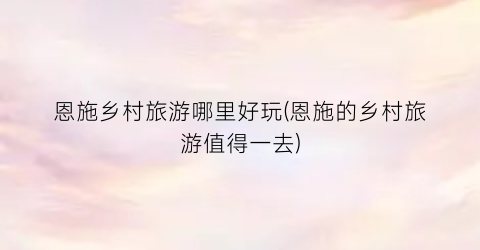 恩施乡村旅游哪里好玩(恩施的乡村旅游值得一去)