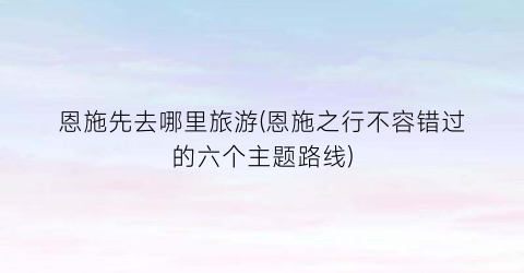 恩施先去哪里旅游(恩施之行不容错过的六个主题路线)