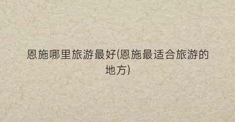 恩施哪里旅游最好(恩施最适合旅游的地方)