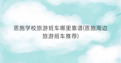 恩施学校旅游班车哪里靠谱(恩施周边旅游班车推荐)