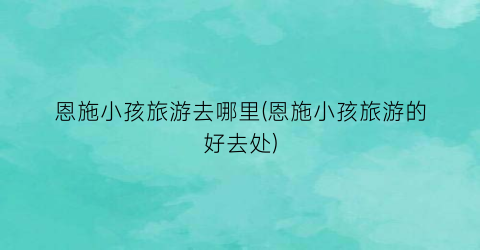 恩施小孩旅游去哪里(恩施小孩旅游的好去处)