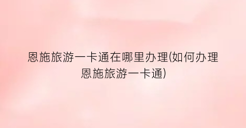 恩施旅游一卡通在哪里办理(如何办理恩施旅游一卡通)