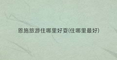 恩施旅游住哪里好耍(住哪里最好)