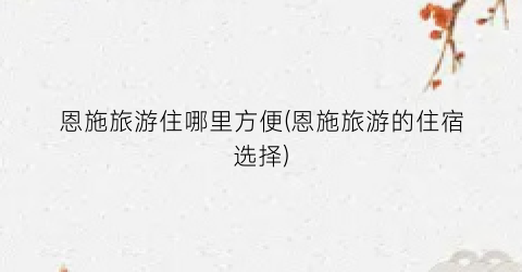 恩施旅游住哪里方便(恩施旅游的住宿选择)