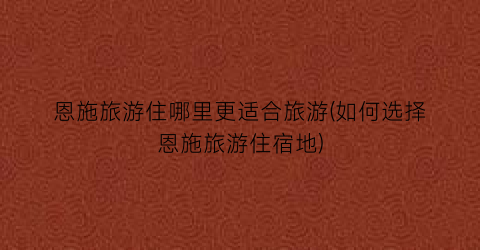 恩施旅游住哪里更适合旅游(如何选择恩施旅游住宿地)