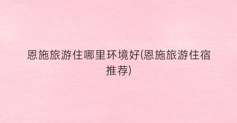 恩施旅游住哪里环境好(恩施旅游住宿推荐)