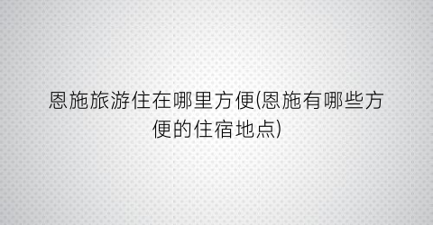 恩施旅游住在哪里方便(恩施有哪些方便的住宿地点)