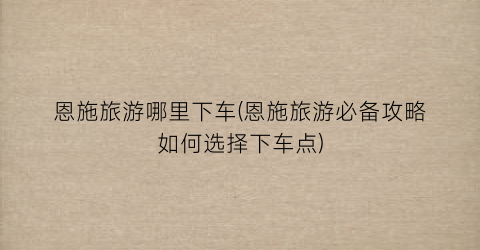 恩施旅游哪里下车(恩施旅游必备攻略如何选择下车点)
