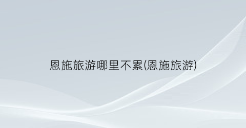 恩施旅游哪里不累(恩施旅游)