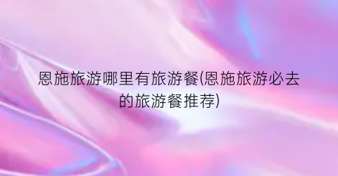 恩施旅游哪里有旅游餐(恩施旅游必去的旅游餐推荐)
