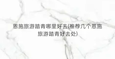 恩施旅游踏青哪里好去(推荐几个恩施旅游踏青好去处)