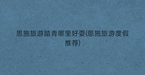 恩施旅游踏青哪里好耍(恩施旅游度假推荐)
