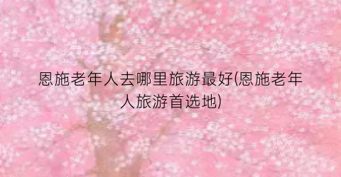 恩施老年人去哪里旅游最好(恩施老年人旅游首选地)