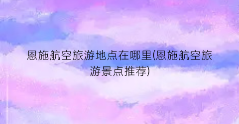恩施航空旅游地点在哪里(恩施航空旅游景点推荐)