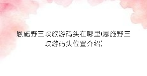 恩施野三峡旅游码头在哪里(恩施野三峡游码头位置介绍)