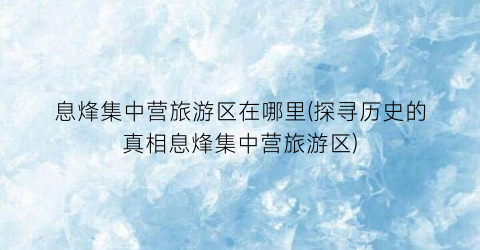 息烽集中营旅游区在哪里(探寻历史的真相息烽集中营旅游区)