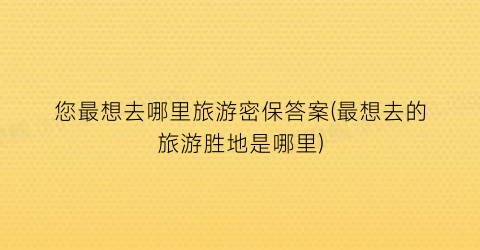 您最想去哪里旅游密保答案(最想去的旅游胜地是哪里)
