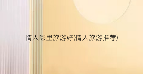 情人哪里旅游好(情人旅游推荐)