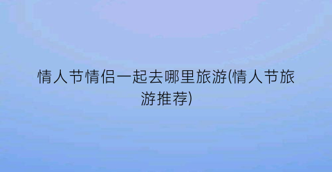 情人节情侣一起去哪里旅游(情人节旅游推荐)