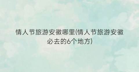 情人节旅游安徽哪里(情人节旅游安徽必去的6个地方)