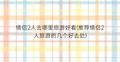 情侣2人去哪里旅游好看(推荐情侣2人旅游的几个好去处)
