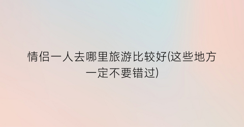 情侣一人去哪里旅游比较好(这些地方一定不要错过)