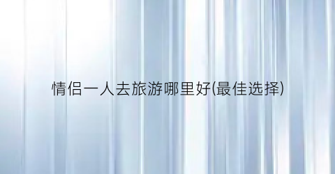 情侣一人去旅游哪里好(最佳选择)