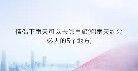 情侣下雨天可以去哪里旅游(雨天约会必去的5个地方)