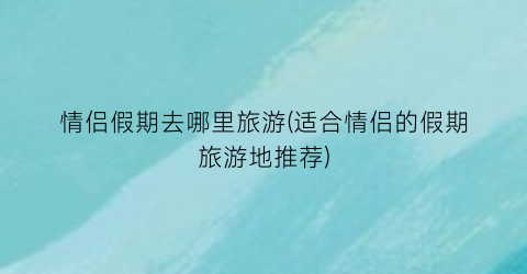情侣假期去哪里旅游(适合情侣的假期旅游地推荐)