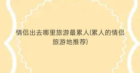 情侣出去哪里旅游最累人(累人的情侣旅游地推荐)