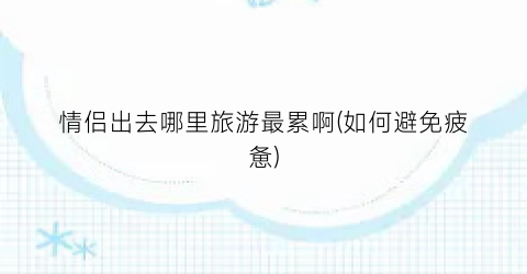 情侣出去哪里旅游最累啊(如何避免疲惫)