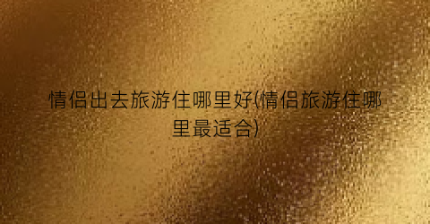 情侣出去旅游住哪里好(情侣旅游住哪里最适合)