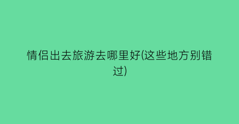 情侣出去旅游去哪里好(这些地方别错过)