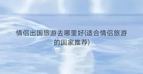 情侣出国旅游去哪里好(适合情侣旅游的国家推荐)