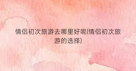 情侣初次旅游去哪里好呢(情侣初次旅游的选择)