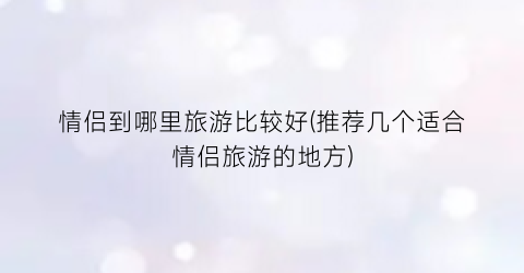 情侣到哪里旅游比较好(推荐几个适合情侣旅游的地方)