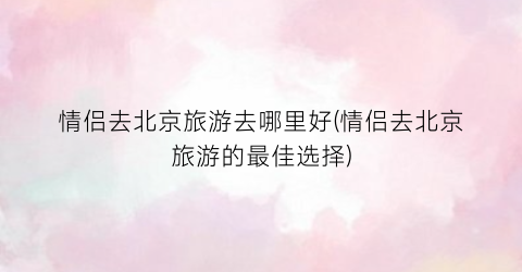 情侣去北京旅游去哪里好(情侣去北京旅游的最佳选择)