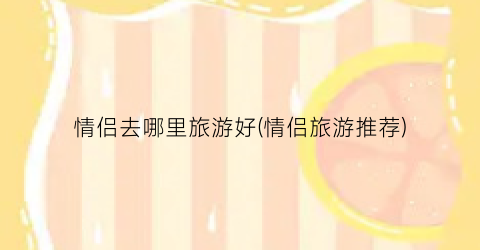 情侣去哪里旅游好(情侣旅游推荐)