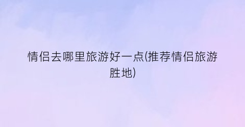 情侣去哪里旅游好一点(推荐情侣旅游胜地)