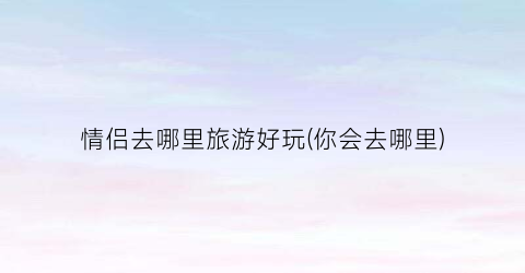 情侣去哪里旅游好玩(你会去哪里)
