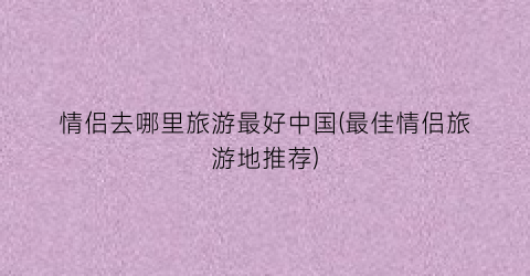 情侣去哪里旅游最好中国(最佳情侣旅游地推荐)