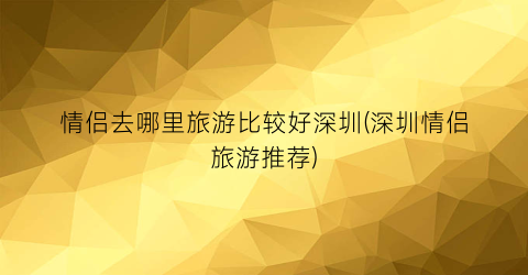 情侣去哪里旅游比较好深圳(深圳情侣旅游推荐)