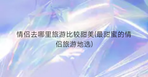 情侣去哪里旅游比较甜美(最甜蜜的情侣旅游地选)